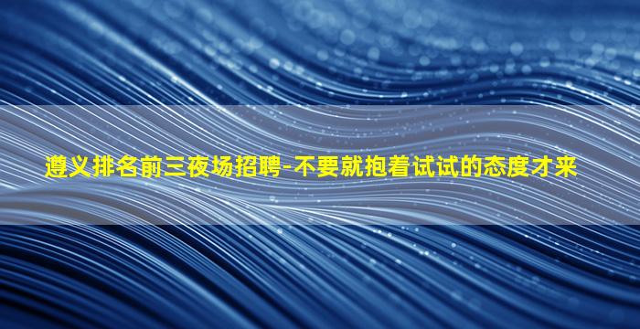 遵义排名前三夜场招聘-不要就抱着试试的态度才来